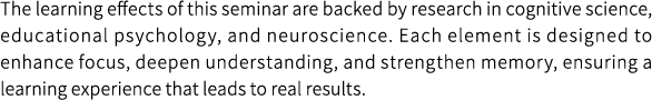 The learning effects of this seminar are backed by research in cognitive science, educational psychology, and neuroscience. Each element is designed to enhance focus, deepen understanding, and strengthen memory, ensuring a learning experience that leads to real results.