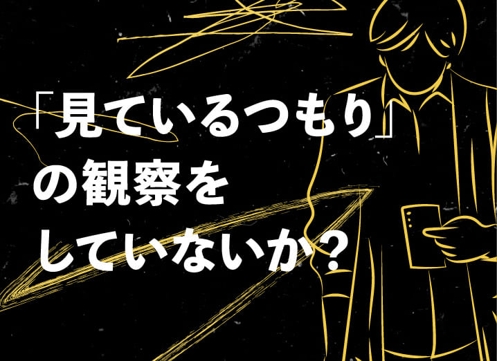 「見ているつもり」の観察をしていないか？