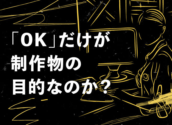 「OK」だけが制作物の目的なのか？
